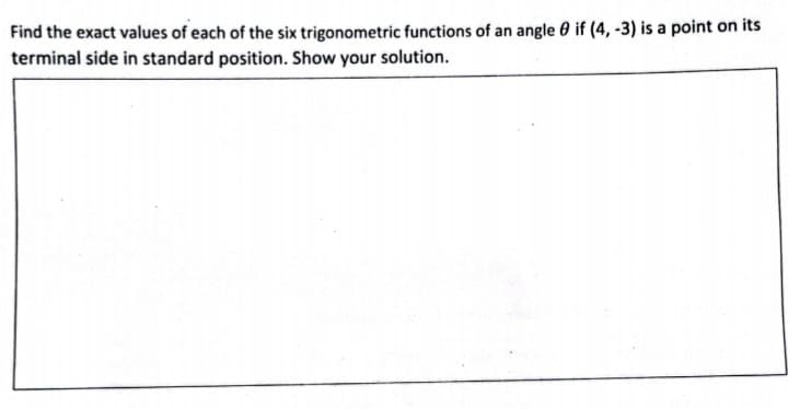 Find the exact values of each of the six trigonometric functions of an angle 0 if (4, -3) is a point on its
terminal side in standard position. Show your solution.