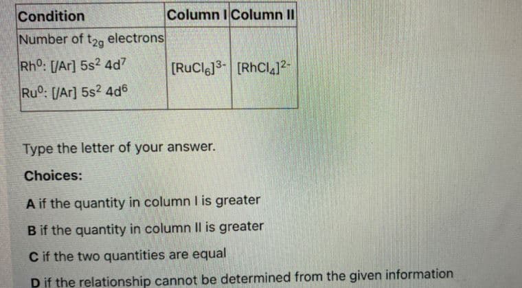Condition
Column IColumn II
Number of t2g electrons
Rho: [/Ar] 5s2 4d7
[RuCl6]3- [RhCl4]2-
Ru: [/Ar] 5s? 4d6
Type the letter of your answer.
Choices:
A if the quantity in column I is greater
B if the quantity in column Il is greater
C if the two quantities are equal
D if the relationship cannot be determined from the given information
