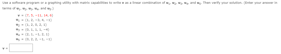 Use a software program or a graphing utility with matrix capabilities to write v as a linear combination of u,, uz, U3, U4, and U5. Then verify your solution. (Enter your answer in
terms of u1, u2, U3, U4, and U5.)
v = (7, 5, -11, 14, 6)
uj = (1, 2, -3, 4, -1)
u2 = (1, 2, 0, 2, 1)
uz = (0, 1, 1, 1, -4)
U4 = (2, 1, -1, 2, 1)
U5 = (0, 2, 2, -1, -1)
v =
