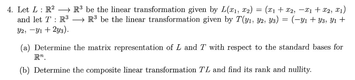 4. Let L: R?
and let T : R³
→ R³ be the linear transformation given by L(x1, x2)
→ R³ be the linear transformation given by T(y1, Y2, Y3) = (-y1+ Y3, Yı +
(x1 + x2, -X1 + x2, X1)
%3D
Y2, -Y1 + 2y3).
(a) Determine the matrix representation of L and T with respect to the standard bases for
R".
(b) Determine the composite linear transformation TL and find its rank and nullity.
