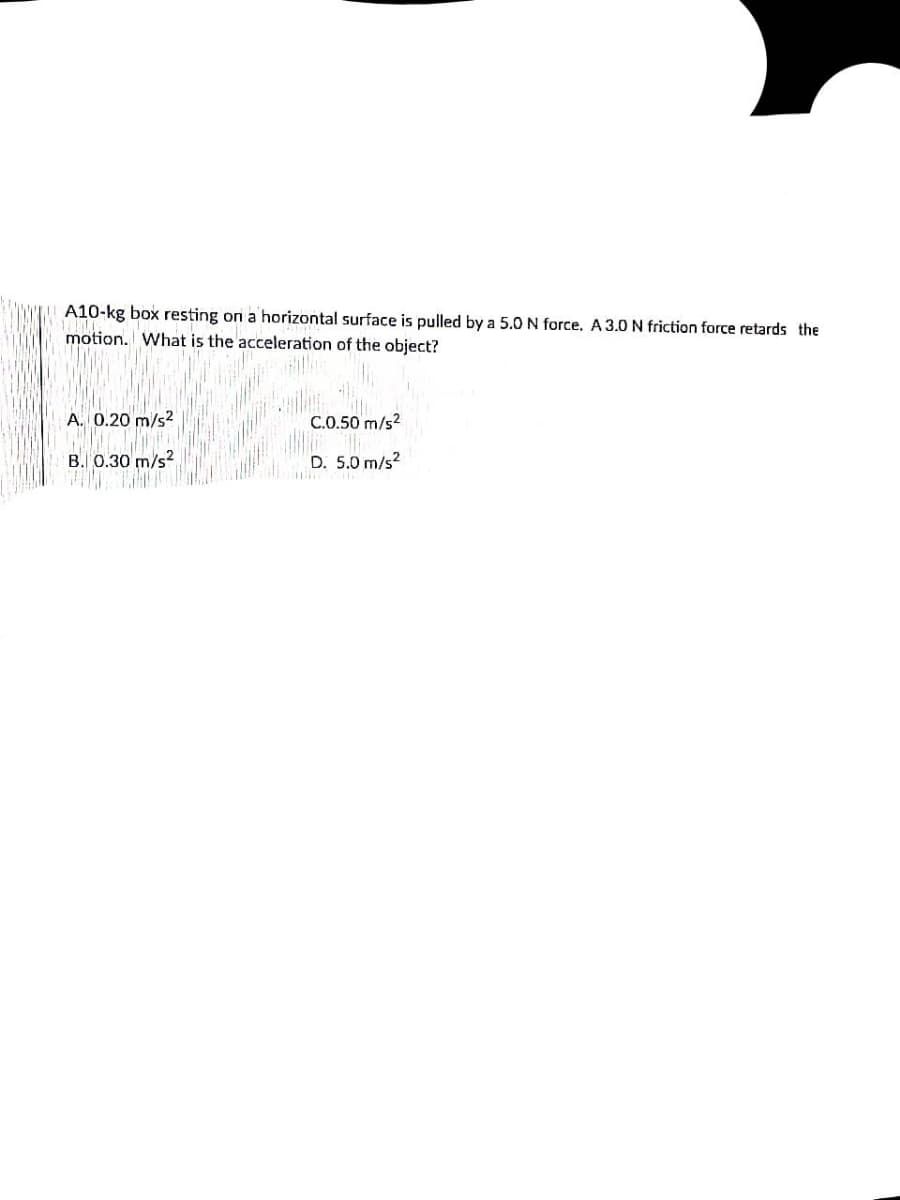 A10-kg box resting on a horizontal surface is pulled by a 5.0 N force. A 3.0 N friction force retards the
motion. What is the acceleration of the object?
A. 0.20 m/s2
C.0.50 m/s2
B. 0.30 m/s?
D. 5.0 m/s?
