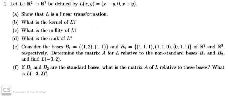 1. Let L: R? → R' be defined by L(r, y) (r- y. 0, r + y).
(a) Show that L is a linear transformation.
(b) What is the kernel of L?
(c) What is the nullity of L?
(d) What is the rank of L?
(e) Consider the bases B, = {(1,2). (1, 1)} and B = {(1, 1, 1), (1, 1,0). (0. 1, 1)} of R? and R',
respectively. Determine the matrix A for L relative to the non-standard bases B, and B2,
and find L(-3,2).
%3D
(f) If B, and B2 are the standard bases, what is the matrix A of L relative to these bases? What
is L(-3, 2)?
CS
Seassed with CamScaniner
