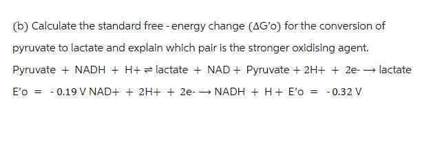 (b) Calculate the standard free - energy change (AG'o) for the conversion of
pyruvate to lactate and explain which pair is the stronger oxidising agent.
Pyruvate + NADH + H+ lactate + NAD+ Pyruvate + 2H+ + 2e-→ lactate
E'o 0.19 V NAD+ + 2H+ + 2e- NADH + H+ E'o = -0.32 V
