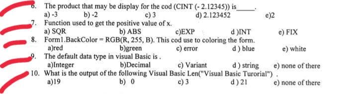 6. The product that may be display for the cod (CINT (- 2.12345)) is
c) 3
a) -3
7. Function used to get the positive value of x.
a) SQR
b) -2
d) 2.123452
e)2
b) ABS
8. Forml.BackColor RGB(R, 255, B). This cod use to coloring the form.
b)green
c)EXP
d )INT
e) FIX
a)red
9. The default data type in visual Basic is.
a)Integer
с) етor
d) blue
e) white
c) Variant
b)Decimal
10. What is the output of the following Visual Basic Len("Visual Basic Turorial").
d) string
e) none of there
a)19
b) 0
c) 3
d) 21
e) none of there
