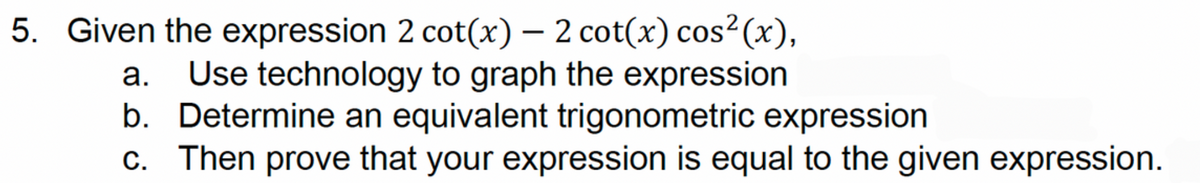 5. Given the expression 2 cot(x) - 2 cot(x) cos² (x),
a. Use technology to graph the expression
b. Determine an equivalent trigonometric expression
c. Then prove that your expression is equal to the given expression.