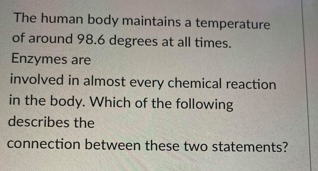 The human body maintains a temperature
of around 98.6 degrees at all times.
Enzymes are
involved in almost every chemical reaction
in the body. VWhich of the following
describes the
connection between these two statements?
