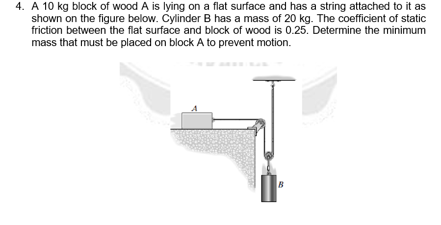 4. A 10 kg block of wood A is lying on a flat surface and has a string attached to it as
shown on the figure below. Cylinder B has a mass of 20 kg. The coefficient of static
friction between the flat surface and block of wood is 0.25. Determine the minimum
mass that must be placed on block A to prevent motion.
A
B
