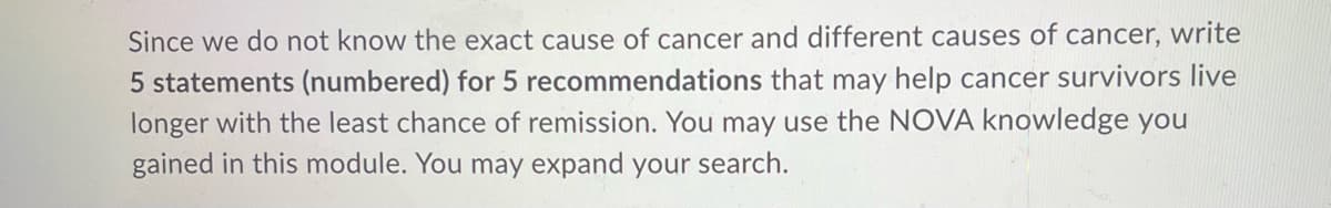 Since we do not know the exact cause of cancer and different causes of cancer, write
5 statements (numbered) for 5 recommendations that may help cancer survivors live
longer with the least chance of remission. You may use the NOVA knowledge you
gained in this module. You may expand your search.