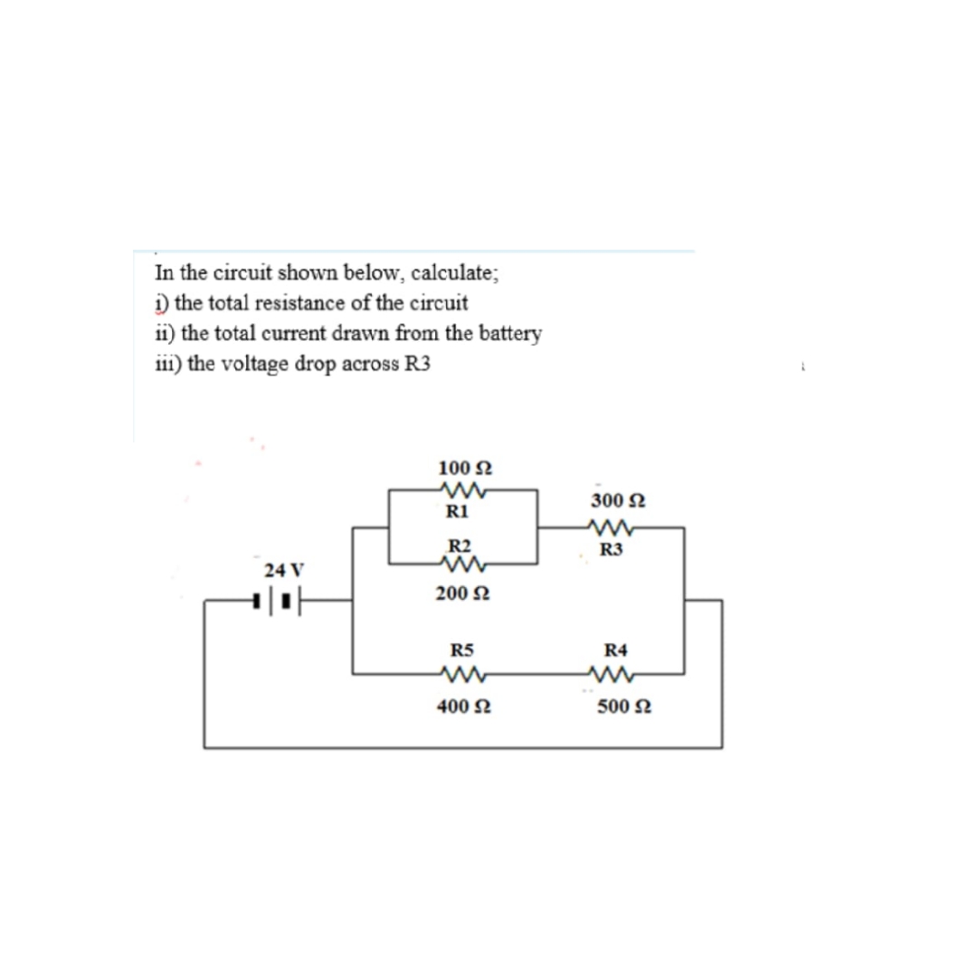 In the circuit shown below, calculate;
) the total resistance of the circuit
ii) the total current drawn from the battery
ii1) the voltage drop across R3
100 N
300 2
R1
R2
R3
24 V
200 N
R5
R4
400 N
500 N
