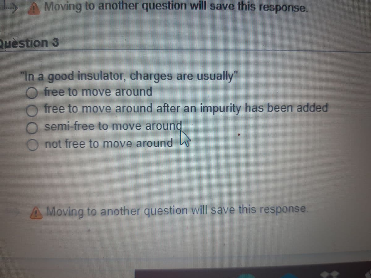 Moving to another question will save this response.
Quèstion 3
"In a goodinsulator, charges are usually"
O free to move around
free to move around after an impurity has been added
semi-free to move around
Onot free to move around
A Moving to another question will save this response.
0000
