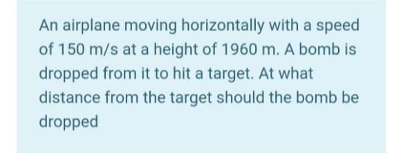 An airplane moving horizontally with a speed
of 150 m/s at a height of 1960 m. A bomb is
dropped from it to hit a target. At what
distance from the target should the bomb be
dropped
