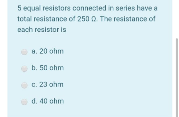 5 equal resistors connected in series have a
total resistance of 250 Q. The resistance of
each resistor is
a. 20 ohm
b. 50 ohm
c. 23 ohm
d. 40 ohm
