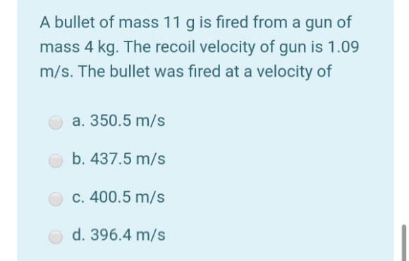 A bullet of mass 11 g is fired from a gun of
mass 4 kg. The recoil velocity of gun is 1.09
m/s. The bullet was fired at a velocity of
a. 350.5 m/s
b. 437.5 m/s
c. 400.5 m/s
d. 396.4 m/s
