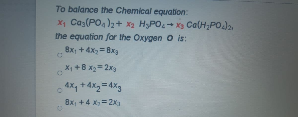 To balance the Chemical equation:
X1 Ca3(PO4)2+ x2 H3PO4→X3 Ca(H,PO)2,
the equation for the Oxygen O is:
8x1 +4x2=8x3
%3D
X1 +8 x2= 2x3
%3D
4x, +4x2= 4X3
8x1 +4 x2= 2x3
