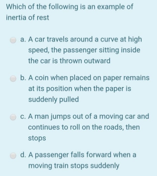 Which of the following is an example of
inertia of rest
a. A car travels around a curve at high
speed, the passenger sitting inside
the car is thrown outward
b. A coin when placed on paper remains
at its position when the paper is
suddenly pulled
c. A man jumps out of a moving car and
continues to roll on the roads, then
stops
d. A passenger falls forward when a
moving train stops suddenly
