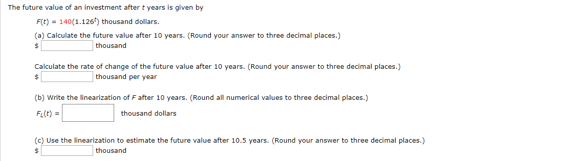 The future value of an investment after t years is given by
F(t) 140(1.126) thousand dollars.
(a) Calculate the future value after 10 years. (Round your answer to three decimal places.)
thousand
$
Calculate the rate of change of the future value after 10 years. (Round your answer to three decimal places.)
thousand per year
$
(b) Write the linearization of F after 10 years. (Round all numerical values to three decimal places.)
FL(t)
thousand dollars
(c) Use the linearization to estimate the future value after 10.5 years. (Round your answer to three decimal places.)
thousand
