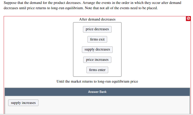 Suppose that the demand for the product decreases. Arrange the events in the order in which they occur after demand
decreases until price returns to long-run equilibrium. Note that not all of the events need to be placed.
After demand decreases
price decreases
firms exit
supply decreases
price increases
firms enter
Until the market returns to long-run equilibrium price
Answer Bank
supply increases
