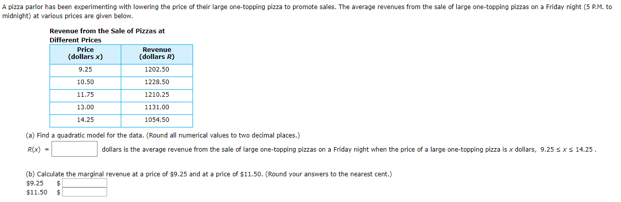 A pizza parlor has been experimenting with lowering the price of their large one-topping pizza to promote sales. The average revenues from the sale of large one-topping pizzas on a Friday night (5 P.M. to
midnight) at various prices are given below.
Revenue from the Sale of Pizzas at
Different Prices
Price
Revenue
(dollars x)
(dollars R)
9.25
1202.50
10.50
1228.50
11.75
1210.25
13.00
1131.00
14.25
1054.50
(a) Find a quadratic model for the data. (Round all numerical values to two decimal places.)
< 14.25.
R(x) =
dollars is the average revenue from the sale of large one-topping pizzas on a Friday night when the price of a large one-topping pizza is x dollars, 9.25 s x
(b) Calculate the marginal revenue at a price of $9.25 and at a price of $11.50. (Round your answers to the nearest cent.)
$9.25
$11.50
