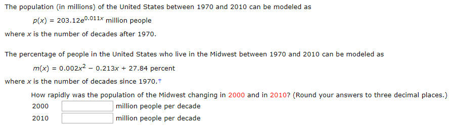 The population (in millions) of the United States between 1970 and 2010 can be modeled as
P(x) 203.12e0.011x million people
where x is the number of decades after 1970
The percentage of people in the United States who live in the Midwest between 1970 and 2010 can be modeled as
m(x) = 0.002x2 - 0.213x 27.84 percent
where x is the number of decades since 1970.t
How rapidly was the population of the Midwest changing in 2000 and in 2010? (Round your answers to three decimal places.)
million people per decade
2000
million people per decade
2010
