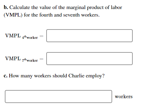 b. Calculate the value of the marginal product of labor
(VMPL) for the fourth and seventh workers.
VMPL thworker
VMPL zihworker
c. How many workers should Charlie employ?
workers
