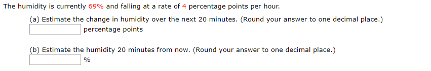 The humidity is currently 69% and falling at a rate of 4 percentage points per hour.
(a) Estimate the change in humidity over the next 20 minutes. (Round your answer to one decimal place.)
percentage points
(b) Estimate the humidity 20 minutes from now. (Round your answer to one decimal place.)
%
