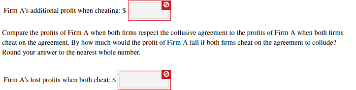 Firm A's additional profit when cheating: $
Compare the profits of Firm A when both firms respect the collusive agreement to the profits of Firm A when both firms
cheat on the agreement. By how much would the profit of Firm A fall if both firms cheat on the agreement to collude?
Round your answer to the nearest whole number.
Firm A's lost profits when both cheat: $

