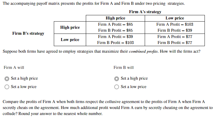 The accompanying payoff matrix presents the profits for Firm A and Firm B under two pricing strategies.
Firm A's strategy
High price
Low price
Firm A Profit = $103
Firm A Profit = $85
High price
Firm B Profit = $85
Firm B Profit = $39
Firm B's strategy
Firm A Profit = $77
Firm A Profit = $39
Low price
Firm B Profit = $103
Firm B Profit = $77
Suppose both firms have agreed to employ strategies that maximize their combined profits. How will the firms act?
Firm A will
Firm B will
Set a high price
Set a high price
Set a low price
Set a low price
Compare the profits of Firm A when both firms respect the collusive agreement to the profits of Firm A when Firm A
secretly cheats on the agreement. How much additional profit would Firm A earn by secretly cheating on the agreement to
collude? Round your answer to the nearest whole number.
