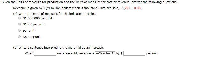 Given the units of measure for production and the units of measure for cost or revenue, answer the following questions.
Revenue is given by R(g) million dollars when q thousand units are sold; R'(70) = 0.08.
(a) Write the units of measure for the indicated marginal.
$1,000,000 per unit
$1000 per unit
per unit
$80 per unit
(b) Write a sentence interpreting the marginal as an increase.
units are sold, revenue is --Select-- ▼ by $
When
per unit.
