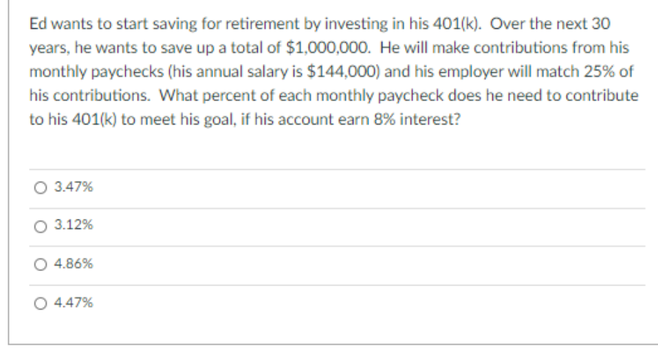 Ed wants to start saving for retirement by investing in his 401(k). Over the next 30
years, he wants to save up a total of $1,000,000. He will make contributions from his
monthly paychecks (his annual salary is $144,000) and his employer will match 25% of
his contributions. What percent of each monthly paycheck does he need to contribute
to his 401(k) to meet his goal, if his account earn 8% interest?
O 3.47%
O 3.12%
4.86%
O 4.47%
