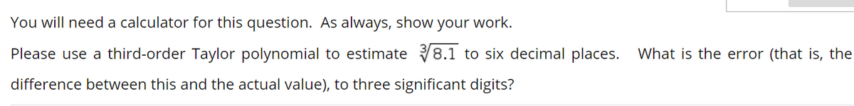 You will need a calculator for this question. As always, show your work.
Please use a third-order Taylor polynomial to estimate 8.1 to six decimal places. What is the error (that is, the
difference between this and the actual value), to three significant digits?
