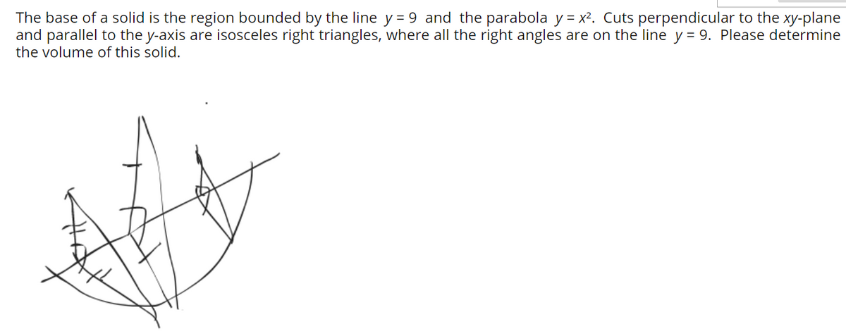 The base of a solid is the region bounded by the line y = 9 and the parabola y = x². Cuts perpendicular to the xy-plane
and parallel to the y-axis are isosceles right triangles, where all the right angles are on the line y = 9. Please determine
the volume of this solid.
