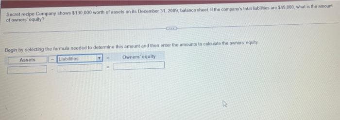 Secret recipe Company shows $130,000 worth of assets on its December 31, 2009, balance sheet. If the company's total liabilities are $49,800, what is the amount
of owners' equity?
CT
Begin by selecting the formula needed to determine this amount and then enter the amounts to calculate the owners' equity
Assets
Liabilities
Owners' equity
=
27