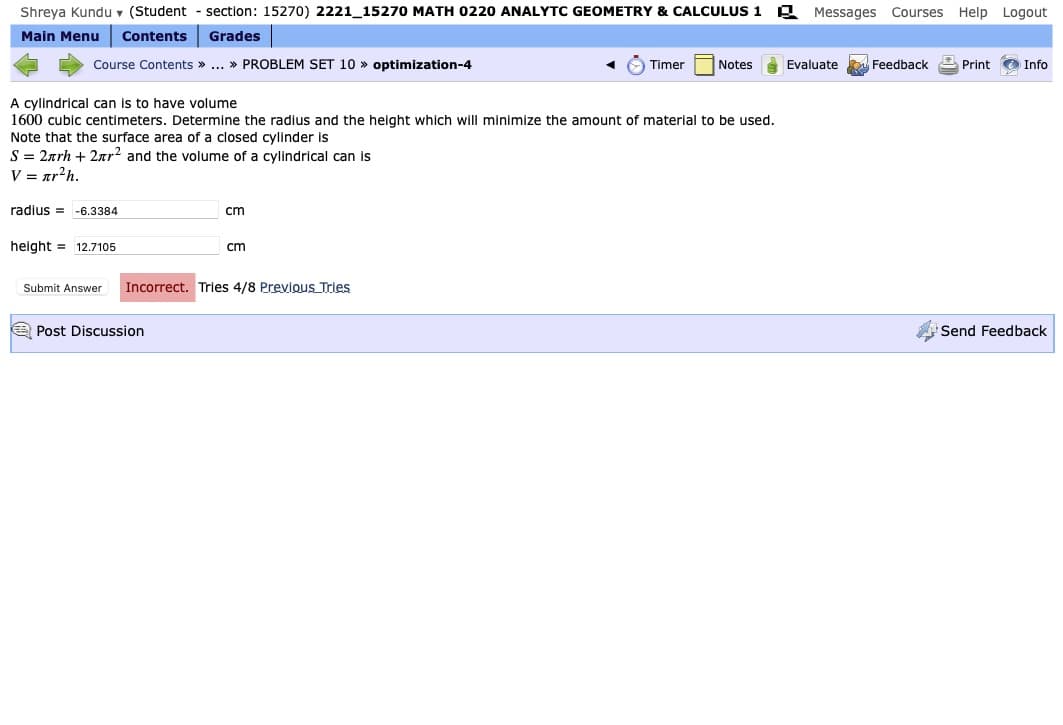 Shreya Kundu v (Student
section: 15270) 2221_15270 MATH 0220 ANALYTC GEOMETRY & CALCULUS 1
Messages Courses Help Logout
Main Menu
Contents
Grades
Course Contents » ... » PROBLEM SET 10 » optimization-4
Timer
Notes
Evaluate
Feedback
Print O Info
A cylindrical can is to have volume
1600 cubic centimeters. Determine the radius and the height which will minimize the amount of material to be used.
Note that the surface area of a closed cylinder is
S = 2arh + 2ar? and the volume of a cylindrical can is
V = ar?h.
radius = -6.3384
cm
height = 12.7105
cm
Submit Answer
Incorrect. Tries 4/8 Previous Tries
A Post Discussion
Send Feedback
