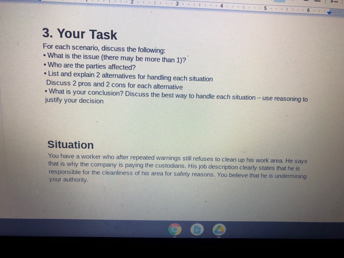 I IE
3
4
I E II5
I
3. Your Task
For each scenario, discuss the following:
- What is the issue (there may be more than 1)?
• Who are the parties affected?
• List and explain 2 alternatives for handling each situation
Discuss 2 pros and 2 cons for each alternative
- What is your conclusion? Discuss the best way to handle each situation - use reasoning to
justify your decision
Situation
You have a worker who after repeated warnings still refuses to clean up his work area. He says
that is why the company is paying the custodians. His job description clearly states that he is
responsible for the cleanliness of his area for safety reasons. You believe that he is undermining
your authority.
