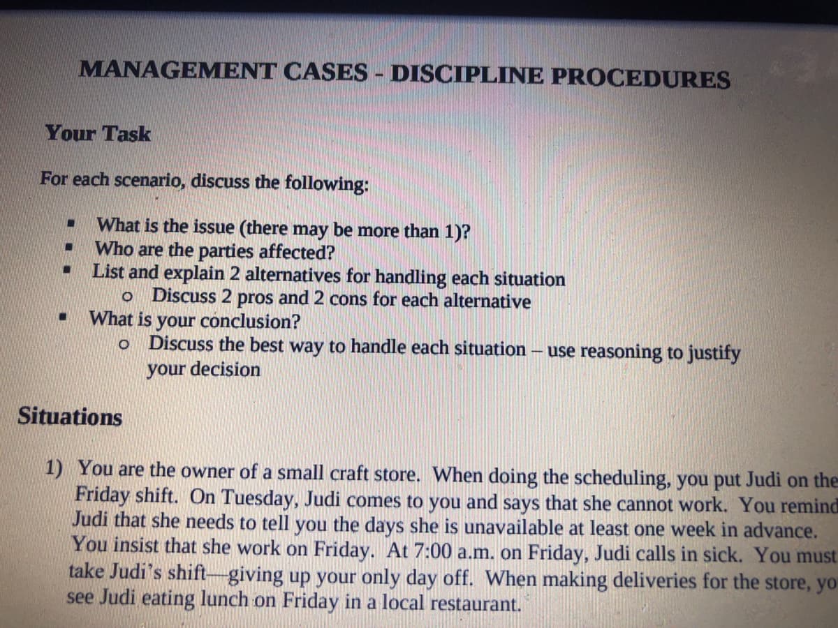 MANAGEMENT CASES - DISCIPLINE PROCEDURES
Your Task
For each scenario, discuss the following:
What is the issue (there may be more than 1)?
Who are the parties affected?
List and explain 2 alternatives for handling each situation
o Discuss 2 pros and 2 cons for each alternative
What is your conclusion?
o Discuss the best way to handle each situation
use reasoning to justify
your decision
Situations
1) You are the owner of a small craft store. When doing the scheduling, you put Judi on the
Friday shift. On Tuesday, Judi comes to you and says that she cannot work. You remind
Judi that she needs to tell you the days she is unavailable at least one week in advance.
You insist that she work on Friday. At 7:00 a.m. on Friday, Judi calls in sick. You must
take Judi's shift-giving up your only day off. When making deliveries for the store, yo
see Judi eating lunch on Friday in a local restaurant.
