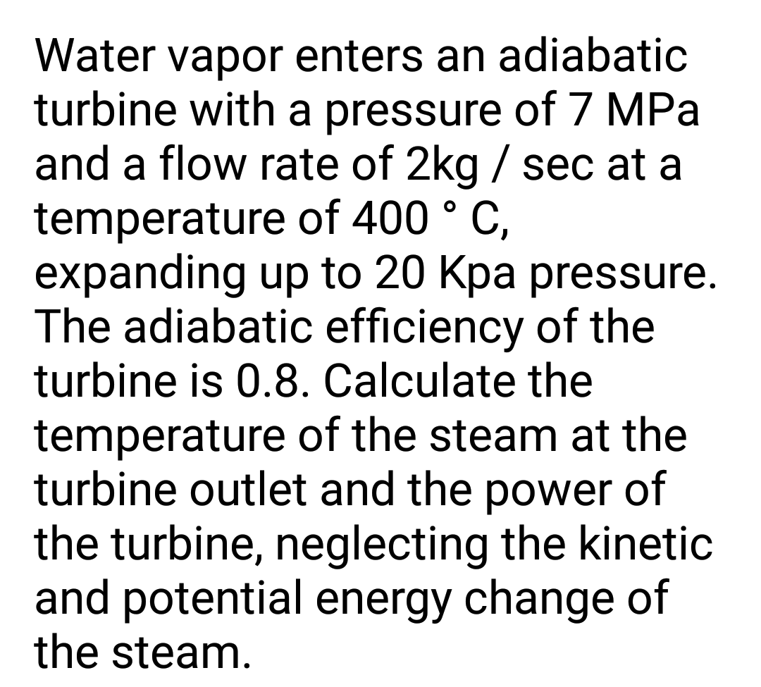 Water vapor enters an adiabatic
turbine with a pressure of 7 MPa
and a flow rate of 2kg / sec at a
temperature of 400 ° C,
expanding up to 20 Kpa pressure.
The adiabatic efficiency of the
turbine is 0.8. Calculate the
temperature of the steam at the
turbine outlet and the power of
the turbine, neglecting the kinetic
and potential energy change of
the steam.

