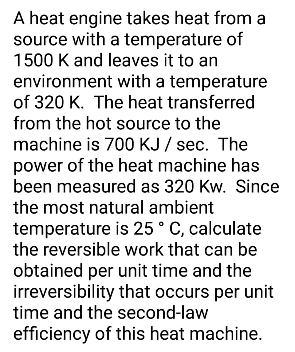 A heat engine takes heat from a
source with a temperature of
1500 K and leaves it to an
environment with a temperature
of 320 K. The heat transferred
from the hot source to the
machine is 700 KJ / sec. The
power of the heat machine has
been measured as 320 Kw. Since
the most natural ambient
temperature is 25 ° C, calculate
the reversible work that can be
obtained per unit time and the
irreversibility that occurs per unit
time and the second-law
efficiency of this heat machine.
