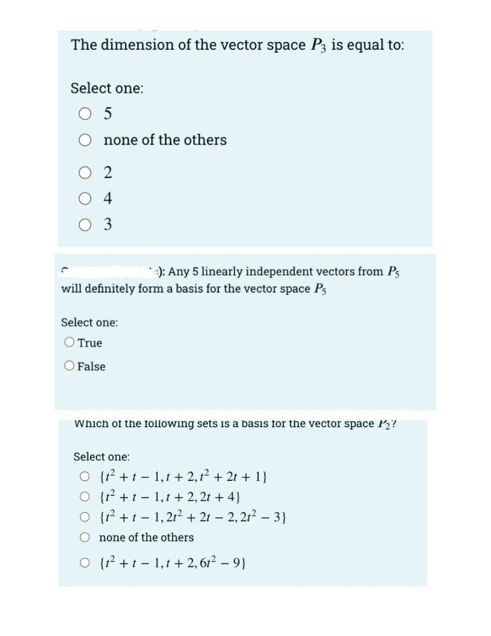 The dimension of the vector space P3 is equal to:
Select one:
O 5
none of the others
O 2
O 4
O 3
*:): Any 5 linearly independent vectors from Ps
will definitely form a basis for the vector space Ps
Select one:
O True
False
Which of the following sets is a basis for the vector space P2?
Select one:
O {r? +t - 1,t + 2,12 + 21 + 1}
O {t? +t - 1,1 + 2, 2t + 4}
O {1? +t - 1, 2t? + 2t – 2, 21? – 3}
none of the others
O {r² +t - 1,1 + 2, 6r2 – 9}
