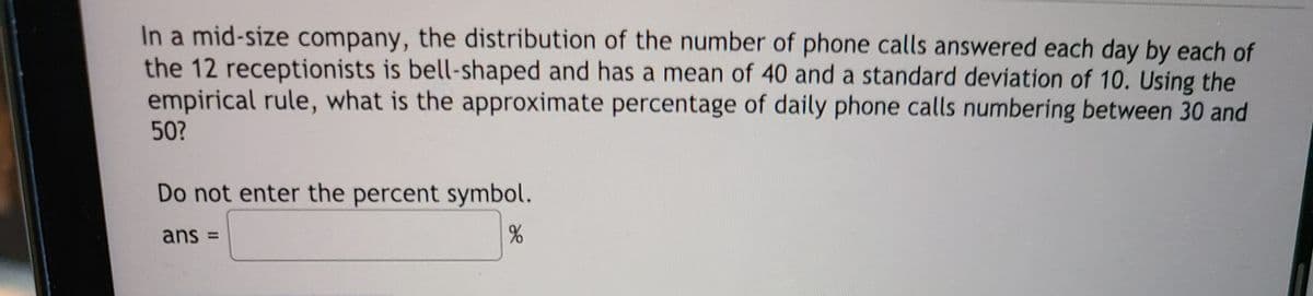 In a mid-size company, the distribution of the number of phone calls answered each day by each of
the 12 receptionists is bell-shaped and has a mean of 40 and a standard deviation of 10. Using the
empirical rule, what is the approximate percentage of daily phone calls numbering between 30 and
50?
Do not enter the percent symbol.
ans =
