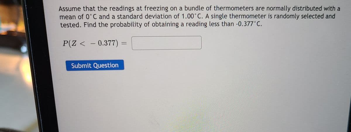 Assume that the readings at freezing on a bundle of thermometers are normally distributed with a
mean of 0°C and a standard deviation of 1.00°C. A single thermometer is randomly selected and
tested. Find the probability of obtaining a reading less than -0.377°C.
P(Z < - 0.377) =
%3D
Submit Question
