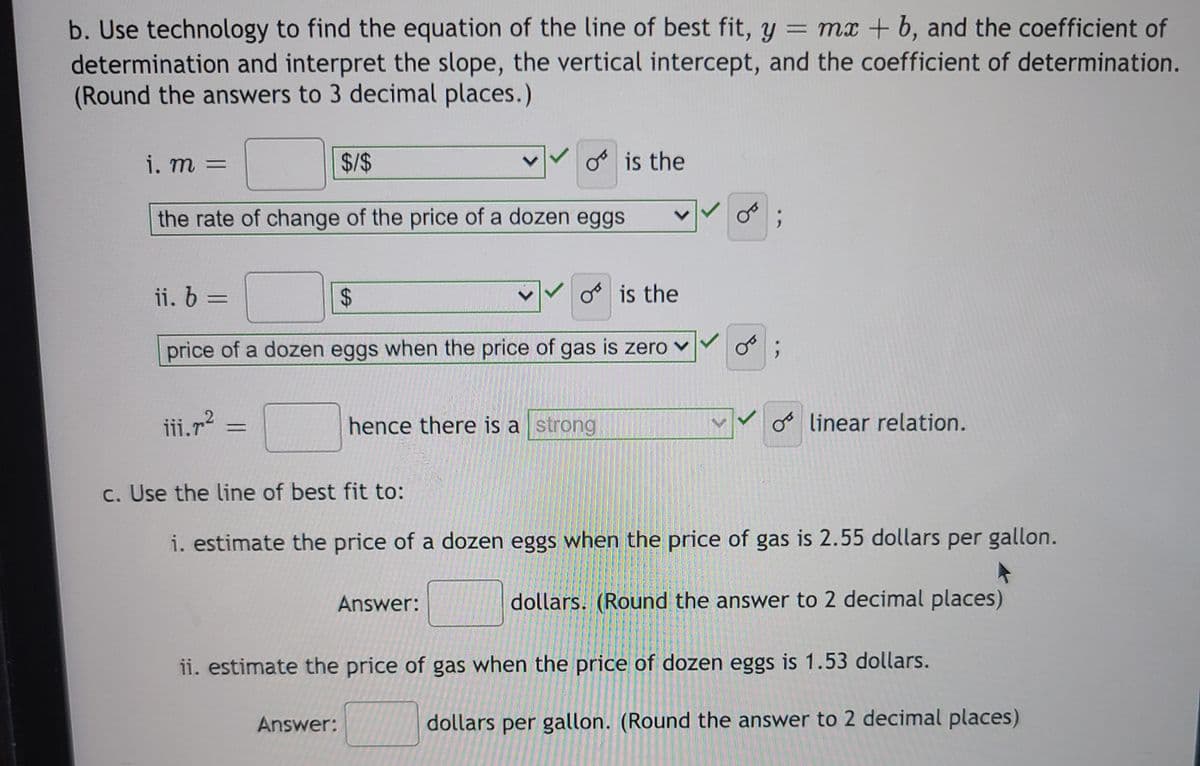 b. Use technology to find the equation of the line of best fit, y = mx + b, and the coefficient of
determination and interpret the slope, the vertical intercept, and the coefficient of determination.
(Round the answers to 3 decimal places.)
i. m
$/$
o is the
=
the rate of change of the price of a dozen eggs
ii. 6 =
o is the
%3D
price of a dozen eggs when the price of gas is zero v
iii.r?
hence there is a strong
oo linear relation.
c. Use the line of best fit to:
i. estimate the price of a dozen eggs when the price of gas is 2.55 dollars per gallon.
Answer:
dollars. (Round the answer to 2 decimal places)
ii. estimate the price of gas when the price of dozen eggs is 1.53 dollars.
Answer:
dollars per gallon. (Round the answer to 2 decimal places)
%24

