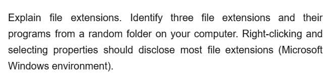 Explain file extensions. Identify three file extensions and their
programs from a random folder on your computer. Right-clicking and
selecting properties should disclose most file extensions (Microsoft
Windows environment).