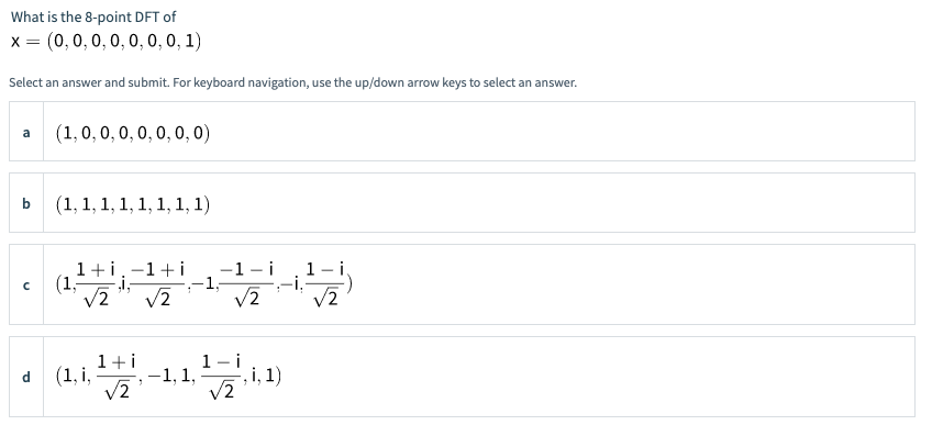 What is the 8-point DFT of
x = (0,0, 0, 0, 0, 0, 0, 1)
Select an answer and submit. For keyboard navigation, use the up/down arrow keys to select an answer.
(1, 0, 0, 0, 0, 0, 0, 0)
a
b
(1, 1, 1, 1, 1, 1, 1, 1)
1+i.-1+i
-1- i
1- i
-1;
:-i,
V2
/2
V2
V2
• (1.1-1,11)
1+i
(1, i,
V2
V2
-, i, 1)
