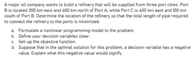 A major oil company wants to build a refinery that will be supplied from three port cities. Port
B is located 300 km east and 400 km north of Port A, while Port C is 400 km east and 100 km
south of Port B. Determine the location of the refinery so that the total length of pipe required
to connect the refinery to the ports is minimized.
a. Formulate a nonlinear programming model to the problem.
b. Define your decision variables clear.
c. Set-up the objective function.
d.
Suppose that in the optimal solution for this problem, a decision variable has a negative
value. Explain what this negative value would signify.