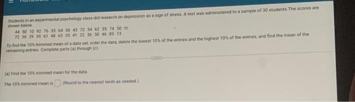 Students in an experimental psychology class did research on depression as a sign of stress. A test was administered to a sample of 30 students. The scores are
shown below
44 50 10 92 76 35 64 36 43 72 54 62 35 74 50
72 36 29 39 61 48 63 35 41 22 36 50 46 85 13
To find the 10% trimmed mean of a data set order the data, delete the lowest 10% of the entries and the highest 10% of the entries, and find the mean of the
remaining entries. Complete parts (a) through (c)
CEC
(a) Find the 10% trimmed mean for the data
The 10% trimmed mean is
(Round to the nearest tenth as needed)