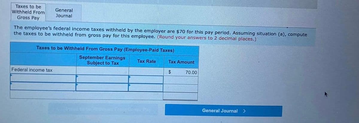 Taxes to be
Withheld From
Gross Pay
General
Journal
The employee's federal income taxes withheld by the employer are $70 for this pay period. Assuming situation (a), compute
the taxes to be withheld from gross pay for this employee. (Round your answers to 2 decimal places.)
Taxes to be Withheld From Gross Pay (Employee-Paid Taxes)
September Earnings Tax Rate
Tax Amount
Subject to Tax
Federal income tax
$
General Journal >
70.00