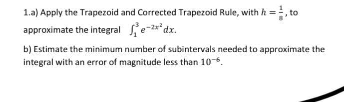1.a) Apply the Trapezoid and Corrected Trapezoid Rule, with h = 1, to
approximate the integral ₁²e-2x² dx.
b) Estimate the minimum number of subintervals needed to approximate the
integral with an error of magnitude less than 10-6.