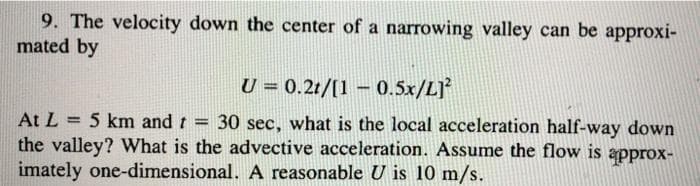 9. The velocity down the center of a narrowing valley can be approxi-
mated by
U = 0.2t/[10.5x/L]²
At L = 5 km and t = 30 sec, what is the local acceleration half-way down
the valley? What is the advective acceleration. Assume the flow is approx-
imately one-dimensional. A reasonable U is 10 m/s.