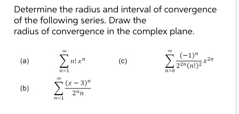 Determine the radius and interval of convergence
of the following series. Draw the
radius of convergence in the complex plane.
(−1)n
(a)
Σ
n! xn
(c)
Σ2²n (n!) ²²
n=1
n=0
(b)
[Ch
(x - 3)"
2nn
n=1
•x²n