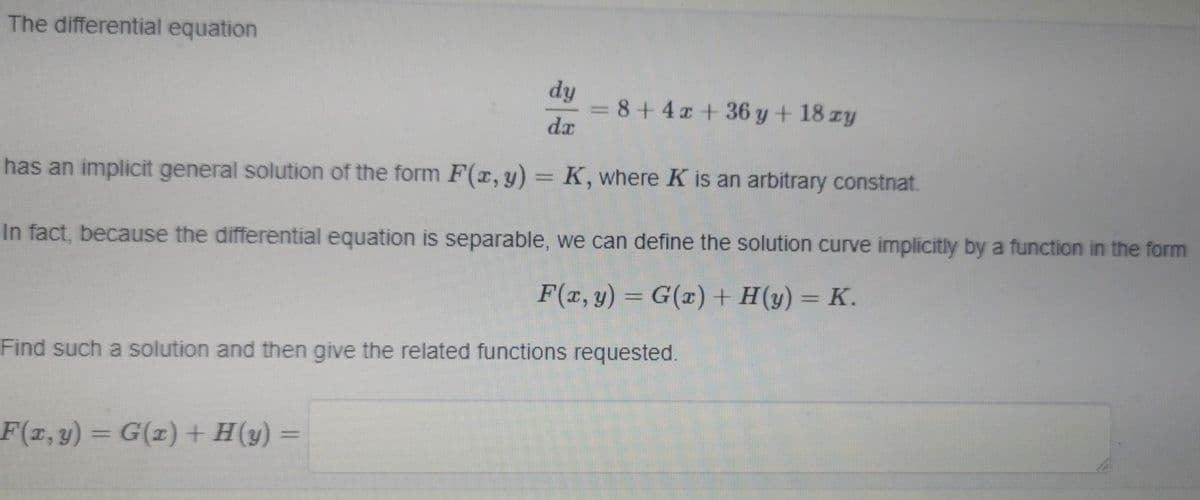 The differential equation
dy
= 8+ 4z + 36 y + 18 zy
da
-
has an implicit general solution of the form F(x, y) = K, where K is an arbitrary constnat.
In fact, because the differential equation is separable, we can define the solution curve implicitly by a function in the form
F(x, y) = G(x) + H(y) = K.
Find such a solution and then give the related functions requested.
F(x, y) = G(1) + H(y) =